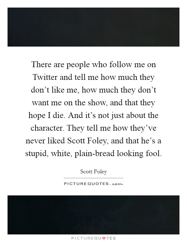 There are people who follow me on Twitter and tell me how much they don't like me, how much they don't want me on the show, and that they hope I die. And it's not just about the character. They tell me how they've never liked Scott Foley, and that he's a stupid, white, plain-bread looking fool Picture Quote #1