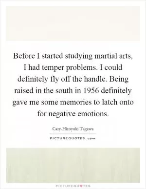 Before I started studying martial arts, I had temper problems. I could definitely fly off the handle. Being raised in the south in 1956 definitely gave me some memories to latch onto for negative emotions Picture Quote #1