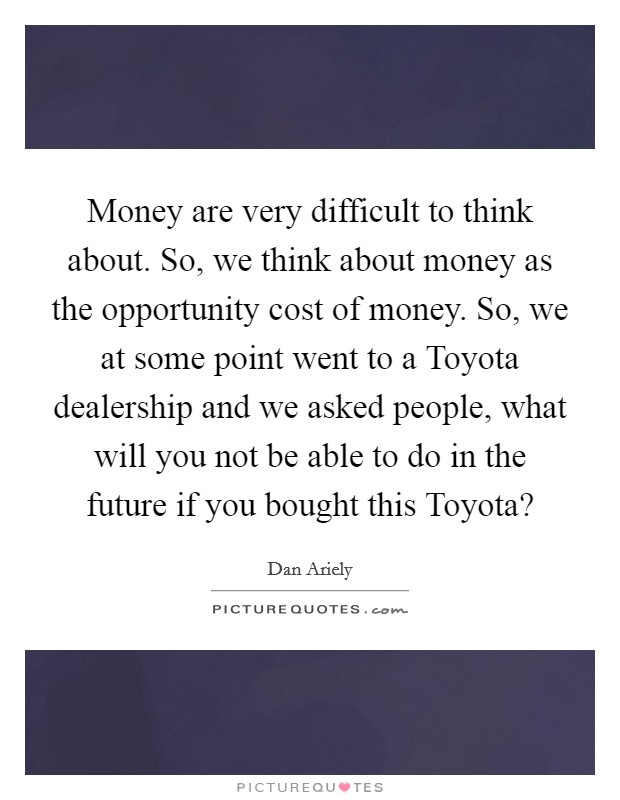 Money are very difficult to think about. So, we think about money as the opportunity cost of money. So, we at some point went to a Toyota dealership and we asked people, what will you not be able to do in the future if you bought this Toyota? Picture Quote #1