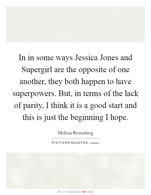 In in some ways Jessica Jones and Supergirl are the opposite of one another, they both happen to have superpowers. But, in terms of the lack of parity, I think it is a good start and this is just the beginning I hope Picture Quote #1