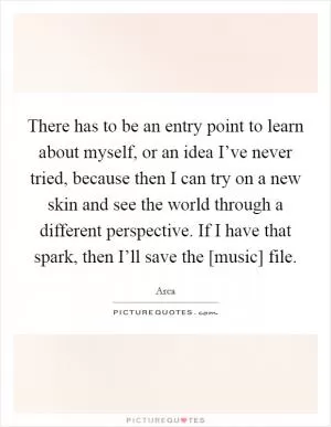 There has to be an entry point to learn about myself, or an idea I’ve never tried, because then I can try on a new skin and see the world through a different perspective. If I have that spark, then I’ll save the [music] file Picture Quote #1