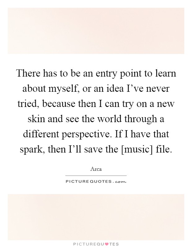 There has to be an entry point to learn about myself, or an idea I've never tried, because then I can try on a new skin and see the world through a different perspective. If I have that spark, then I'll save the [music] file Picture Quote #1