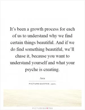 It’s been a growth process for each of us to understand why we find certain things beautiful. And if we do find something beautiful, we’ll chase it, because you want to understand yourself and what your psyche is creating Picture Quote #1