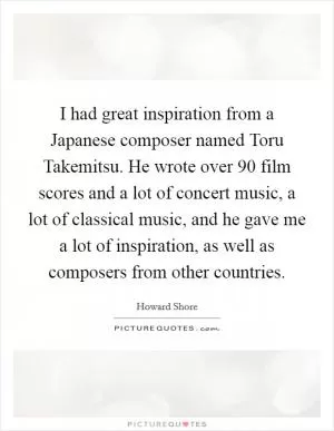 I had great inspiration from a Japanese composer named Toru Takemitsu. He wrote over 90 film scores and a lot of concert music, a lot of classical music, and he gave me a lot of inspiration, as well as composers from other countries Picture Quote #1
