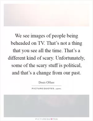 We see images of people being beheaded on TV. That’s not a thing that you see all the time. That’s a different kind of scary. Unfortunately, some of the scary stuff is political, and that’s a change from our past Picture Quote #1