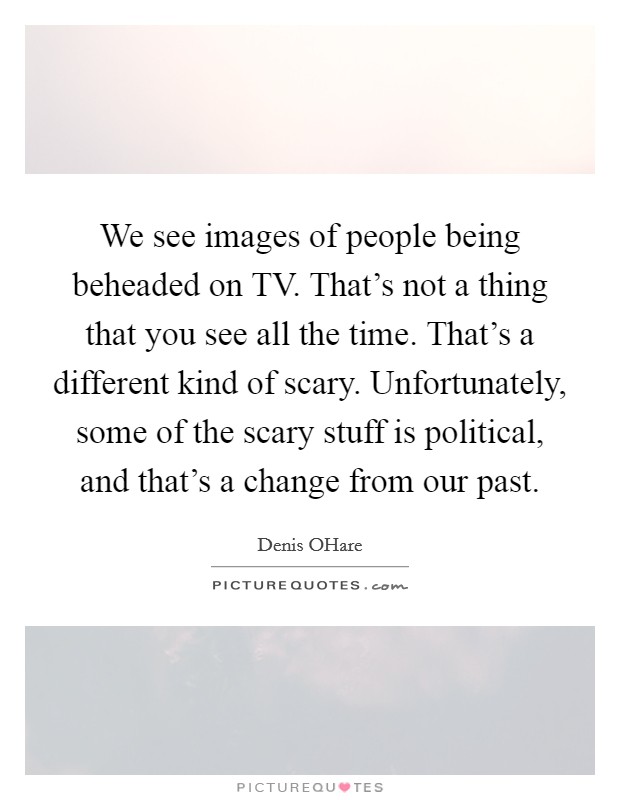 We see images of people being beheaded on TV. That's not a thing that you see all the time. That's a different kind of scary. Unfortunately, some of the scary stuff is political, and that's a change from our past Picture Quote #1