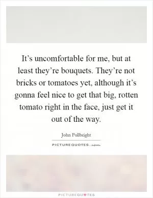 It’s uncomfortable for me, but at least they’re bouquets. They’re not bricks or tomatoes yet, although it’s gonna feel nice to get that big, rotten tomato right in the face, just get it out of the way Picture Quote #1