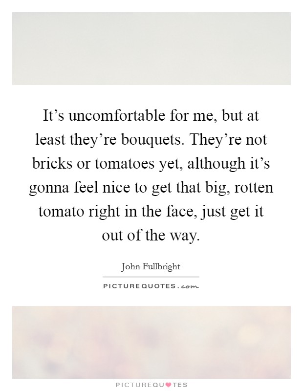 It's uncomfortable for me, but at least they're bouquets. They're not bricks or tomatoes yet, although it's gonna feel nice to get that big, rotten tomato right in the face, just get it out of the way Picture Quote #1