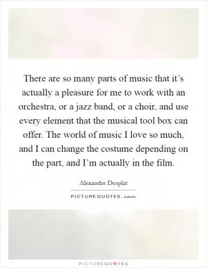There are so many parts of music that it’s actually a pleasure for me to work with an orchestra, or a jazz band, or a choir, and use every element that the musical tool box can offer. The world of music I love so much, and I can change the costume depending on the part, and I’m actually in the film Picture Quote #1