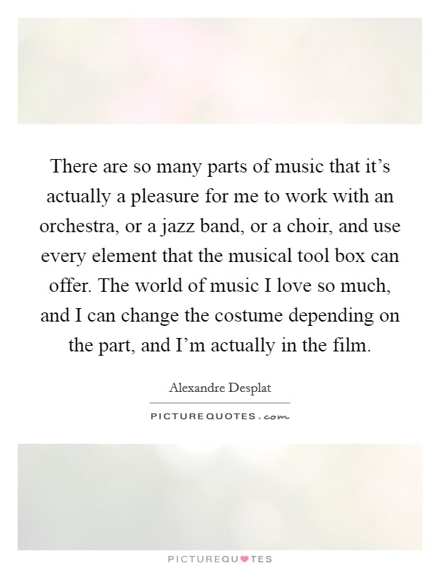 There are so many parts of music that it's actually a pleasure for me to work with an orchestra, or a jazz band, or a choir, and use every element that the musical tool box can offer. The world of music I love so much, and I can change the costume depending on the part, and I'm actually in the film Picture Quote #1