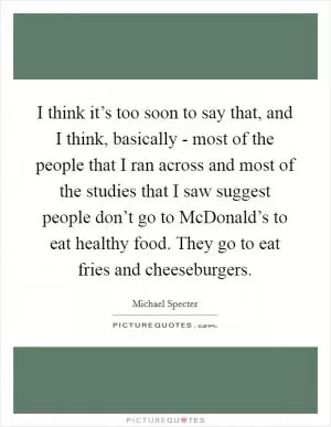 I think it’s too soon to say that, and I think, basically - most of the people that I ran across and most of the studies that I saw suggest people don’t go to McDonald’s to eat healthy food. They go to eat fries and cheeseburgers Picture Quote #1