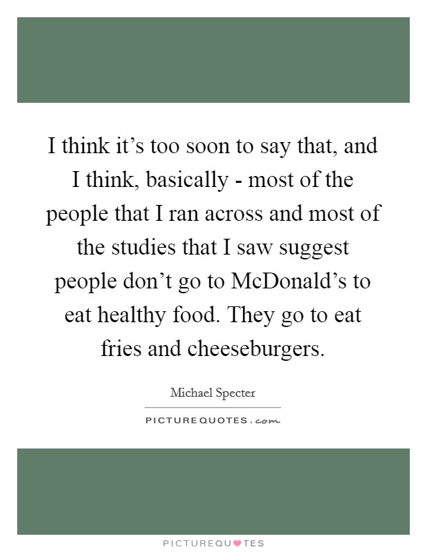I think it's too soon to say that, and I think, basically - most of the people that I ran across and most of the studies that I saw suggest people don't go to McDonald's to eat healthy food. They go to eat fries and cheeseburgers Picture Quote #1