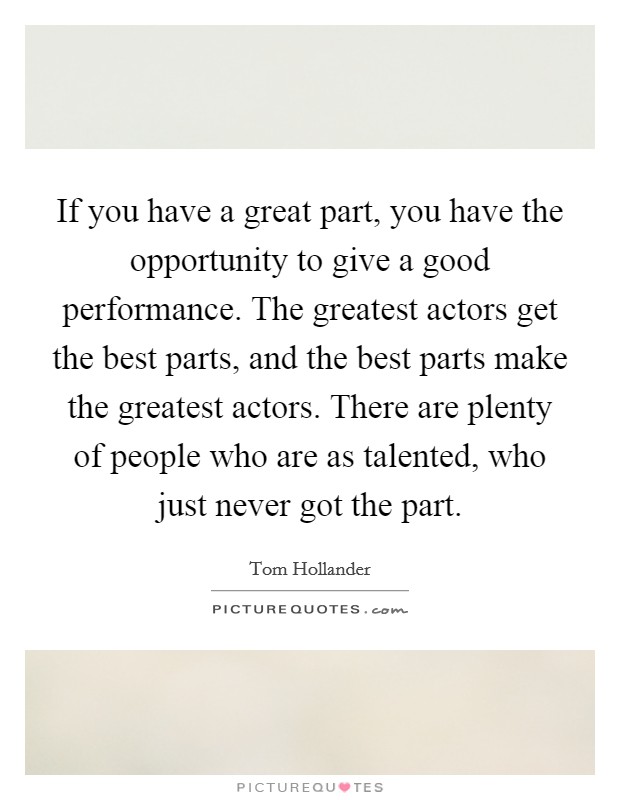 If you have a great part, you have the opportunity to give a good performance. The greatest actors get the best parts, and the best parts make the greatest actors. There are plenty of people who are as talented, who just never got the part Picture Quote #1