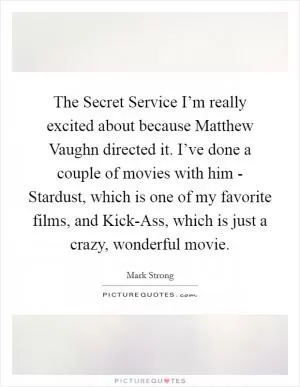 The Secret Service I’m really excited about because Matthew Vaughn directed it. I’ve done a couple of movies with him - Stardust, which is one of my favorite films, and Kick-Ass, which is just a crazy, wonderful movie Picture Quote #1