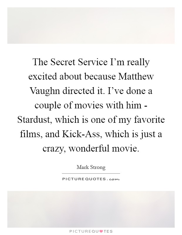 The Secret Service I'm really excited about because Matthew Vaughn directed it. I've done a couple of movies with him - Stardust, which is one of my favorite films, and Kick-Ass, which is just a crazy, wonderful movie Picture Quote #1