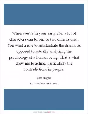 When you’re in your early 20s, a lot of characters can be one or two dimensional. You want a role to substantiate the drama, as opposed to actually analyzing the psychology of a human being. That’s what drew me to acting, particularly the contradictions in people Picture Quote #1