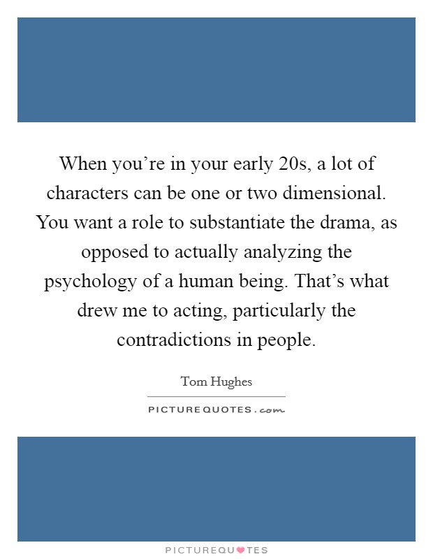 When you're in your early 20s, a lot of characters can be one or two dimensional. You want a role to substantiate the drama, as opposed to actually analyzing the psychology of a human being. That's what drew me to acting, particularly the contradictions in people Picture Quote #1