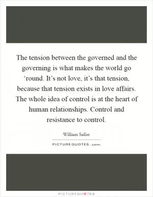 The tension between the governed and the governing is what makes the world go ‘round. It’s not love, it’s that tension, because that tension exists in love affairs. The whole idea of control is at the heart of human relationships. Control and resistance to control Picture Quote #1