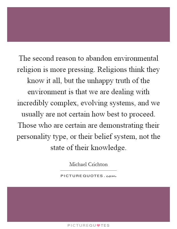 The second reason to abandon environmental religion is more pressing. Religions think they know it all, but the unhappy truth of the environment is that we are dealing with incredibly complex, evolving systems, and we usually are not certain how best to proceed. Those who are certain are demonstrating their personality type, or their belief system, not the state of their knowledge Picture Quote #1