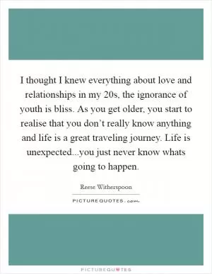 I thought I knew everything about love and relationships in my 20s, the ignorance of youth is bliss. As you get older, you start to realise that you don’t really know anything and life is a great traveling journey. Life is unexpected...you just never know whats going to happen Picture Quote #1