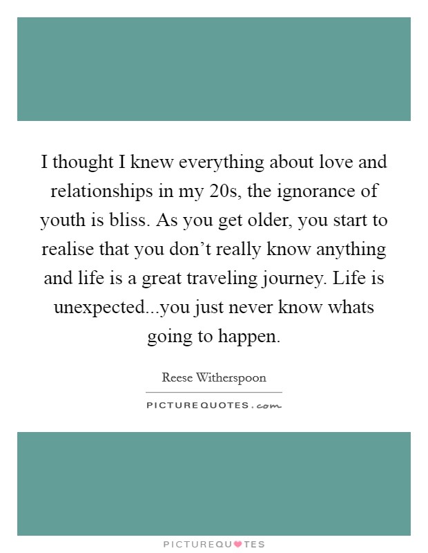 I thought I knew everything about love and relationships in my 20s, the ignorance of youth is bliss. As you get older, you start to realise that you don't really know anything and life is a great traveling journey. Life is unexpected...you just never know whats going to happen Picture Quote #1