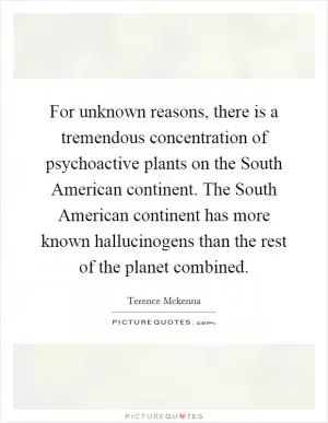 For unknown reasons, there is a tremendous concentration of psychoactive plants on the South American continent. The South American continent has more known hallucinogens than the rest of the planet combined Picture Quote #1
