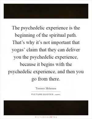 The psychedelic experience is the beginning of the spiritual path. That’s why it’s not important that yogas’ claim that they can deliver you the psychedelic experience, because it begins with the psychedelic experience, and then you go from there Picture Quote #1