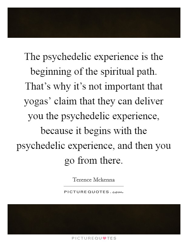 The psychedelic experience is the beginning of the spiritual path. That's why it's not important that yogas' claim that they can deliver you the psychedelic experience, because it begins with the psychedelic experience, and then you go from there Picture Quote #1
