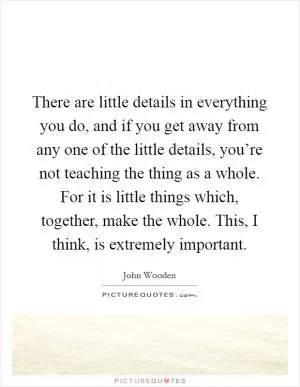 There are little details in everything you do, and if you get away from any one of the little details, you’re not teaching the thing as a whole. For it is little things which, together, make the whole. This, I think, is extremely important Picture Quote #1