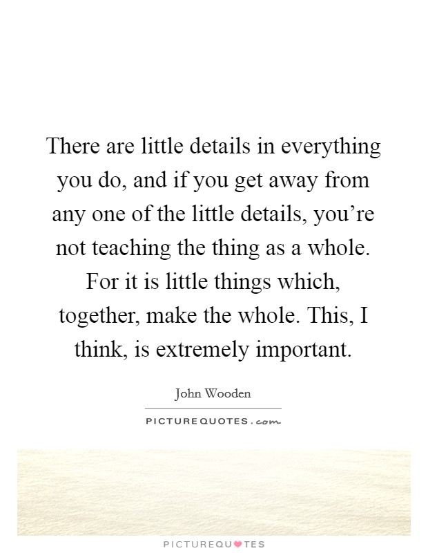 There are little details in everything you do, and if you get away from any one of the little details, you're not teaching the thing as a whole. For it is little things which, together, make the whole. This, I think, is extremely important Picture Quote #1