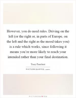 However, you do need rules. Driving on the left (or the right or, in parts of Europe, on the left and the right as the mood takes you) is a rule which works, since following it means you’re more likely to reach your intended rather than your final destination Picture Quote #1