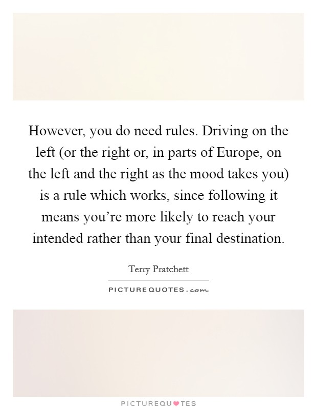 However, you do need rules. Driving on the left (or the right or, in parts of Europe, on the left and the right as the mood takes you) is a rule which works, since following it means you're more likely to reach your intended rather than your final destination Picture Quote #1