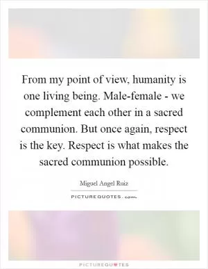 From my point of view, humanity is one living being. Male-female - we complement each other in a sacred communion. But once again, respect is the key. Respect is what makes the sacred communion possible Picture Quote #1