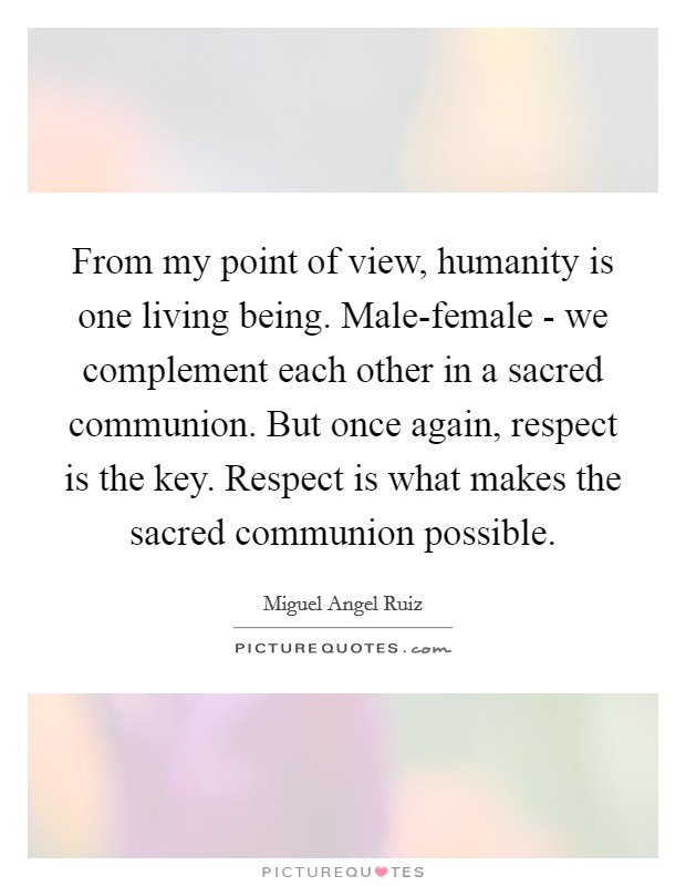 From my point of view, humanity is one living being. Male-female - we complement each other in a sacred communion. But once again, respect is the key. Respect is what makes the sacred communion possible Picture Quote #1