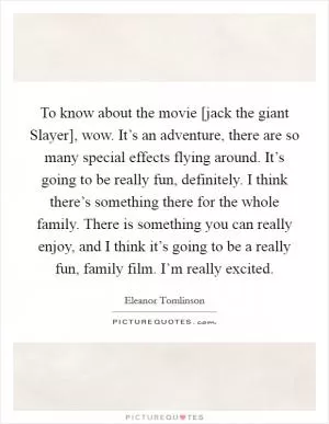 To know about the movie [jack the giant Slayer], wow. It’s an adventure, there are so many special effects flying around. It’s going to be really fun, definitely. I think there’s something there for the whole family. There is something you can really enjoy, and I think it’s going to be a really fun, family film. I’m really excited Picture Quote #1
