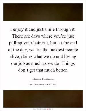 I enjoy it and just smile through it. There are days where you’re just pulling your hair out, but, at the end of the day, we are the luckiest people alive, doing what we do and loving our job as much as we do. Things don’t get that much better Picture Quote #1