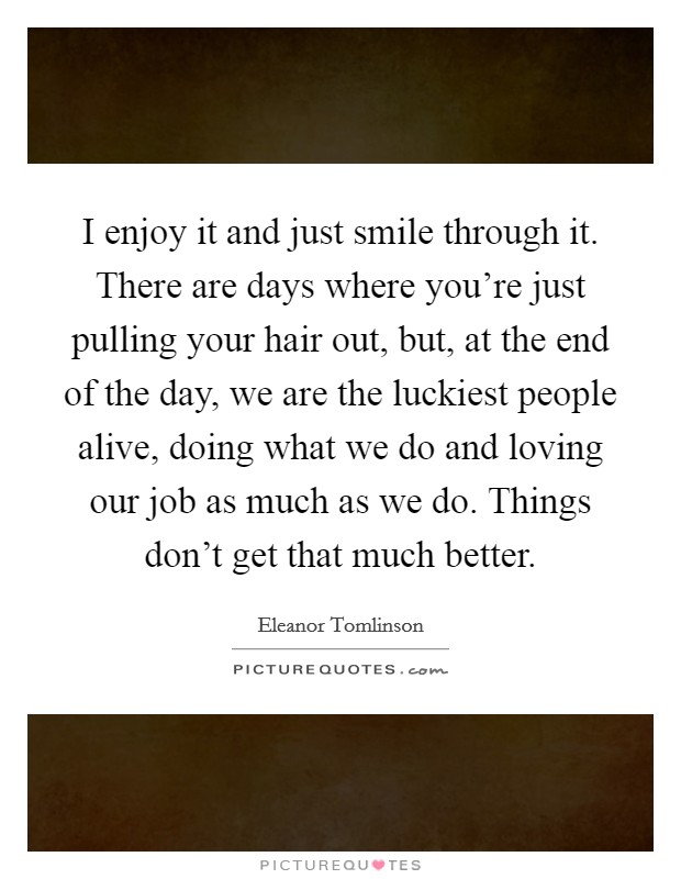 I enjoy it and just smile through it. There are days where you're just pulling your hair out, but, at the end of the day, we are the luckiest people alive, doing what we do and loving our job as much as we do. Things don't get that much better Picture Quote #1