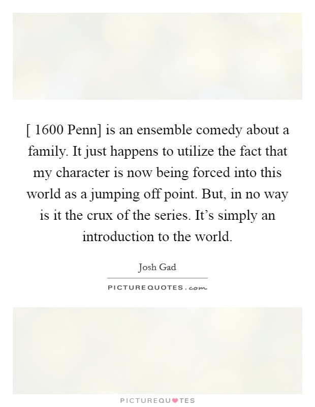 [ 1600 Penn] is an ensemble comedy about a family. It just happens to utilize the fact that my character is now being forced into this world as a jumping off point. But, in no way is it the crux of the series. It's simply an introduction to the world Picture Quote #1
