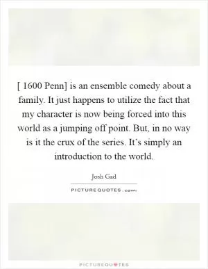 [ 1600 Penn] is an ensemble comedy about a family. It just happens to utilize the fact that my character is now being forced into this world as a jumping off point. But, in no way is it the crux of the series. It’s simply an introduction to the world Picture Quote #1