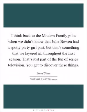 I think back to the Modern Family pilot when we didn’t know that Julie Bowen had a spotty party girl past, but that’s something that we layered in, throughout the first season. That’s just part of the fun of series television. You get to discover these things Picture Quote #1