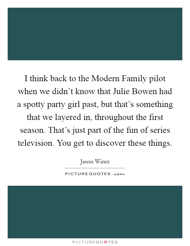 I think back to the Modern Family pilot when we didn't know that Julie Bowen had a spotty party girl past, but that's something that we layered in, throughout the first season. That's just part of the fun of series television. You get to discover these things Picture Quote #1