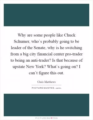 Why are some people like Chuck Schumer, who`s probably going to be leader of the Senate, why is he switching from a big city financial center pro-trader to being an anti-trader? Is that because of upstate New York? What`s going on? I can`t figure this out Picture Quote #1