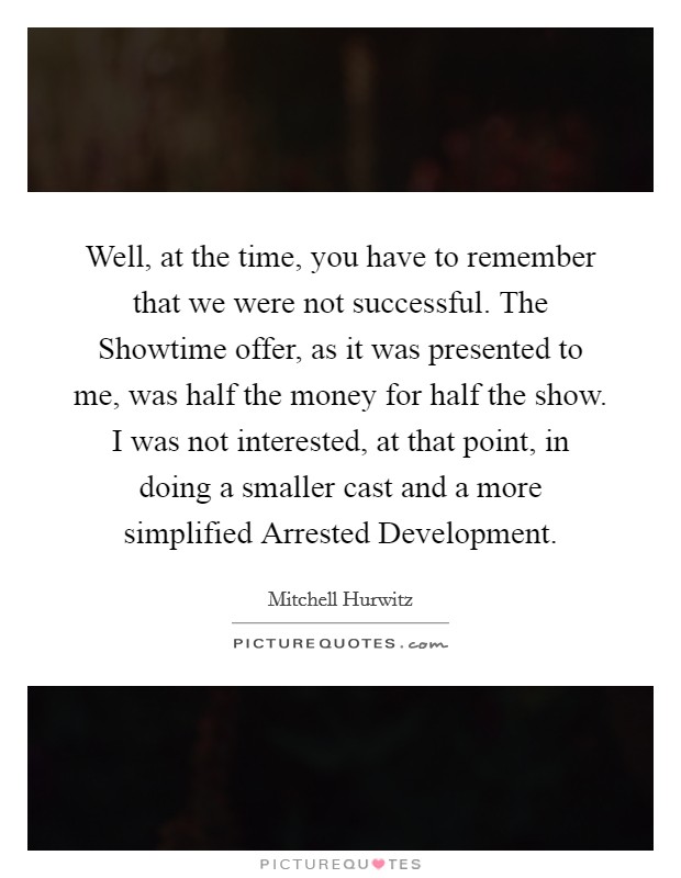 Well, at the time, you have to remember that we were not successful. The Showtime offer, as it was presented to me, was half the money for half the show. I was not interested, at that point, in doing a smaller cast and a more simplified Arrested Development Picture Quote #1