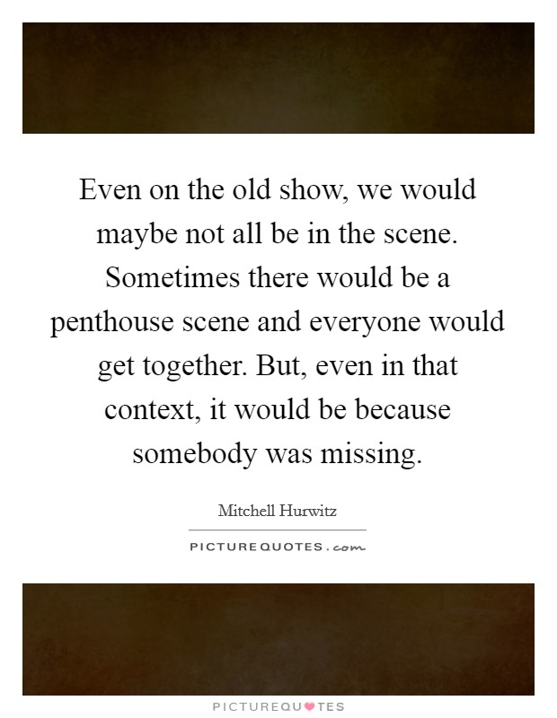 Even on the old show, we would maybe not all be in the scene. Sometimes there would be a penthouse scene and everyone would get together. But, even in that context, it would be because somebody was missing Picture Quote #1