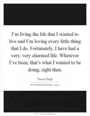 I’m living the life that I wanted to live and I’m loving every little thing that I do. Fortunately, I have had a very, very charmed life. Wherever I’ve been, that’s what I wanted to be doing, right then Picture Quote #1