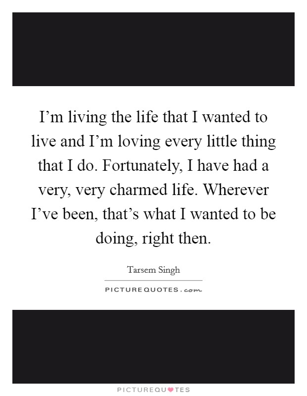 I'm living the life that I wanted to live and I'm loving every little thing that I do. Fortunately, I have had a very, very charmed life. Wherever I've been, that's what I wanted to be doing, right then Picture Quote #1