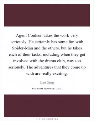 Agent Coulson takes the work very seriously. He certainly has some fun with Spider-Man and the others, but he takes each of their tasks, including when they get involved with the drama club, way too seriously. The adventures that they come up with are really exciting Picture Quote #1