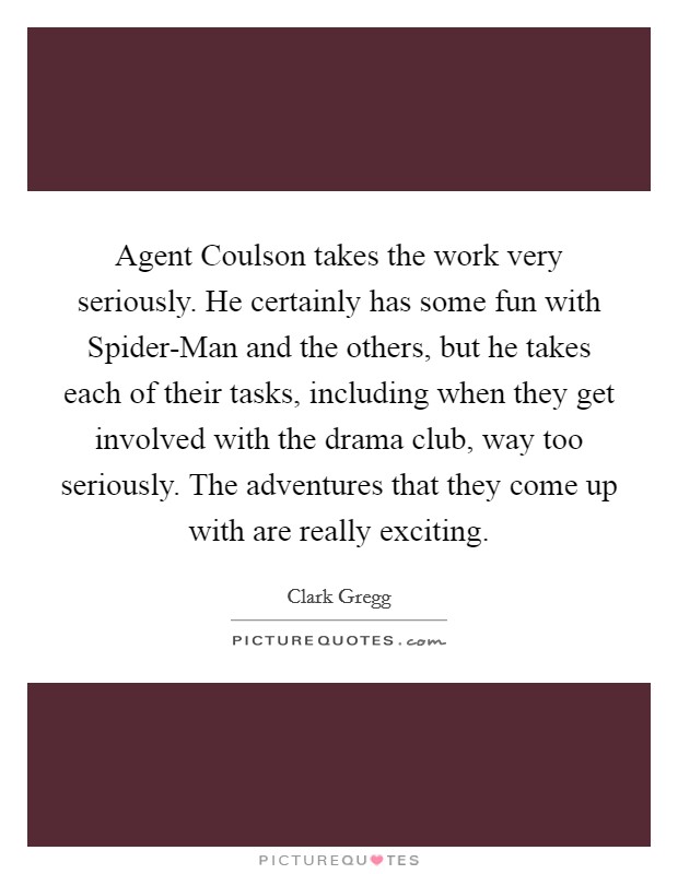Agent Coulson takes the work very seriously. He certainly has some fun with Spider-Man and the others, but he takes each of their tasks, including when they get involved with the drama club, way too seriously. The adventures that they come up with are really exciting Picture Quote #1