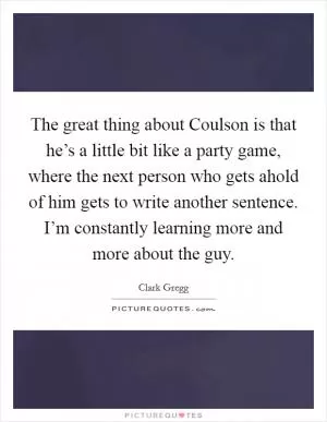 The great thing about Coulson is that he’s a little bit like a party game, where the next person who gets ahold of him gets to write another sentence. I’m constantly learning more and more about the guy Picture Quote #1