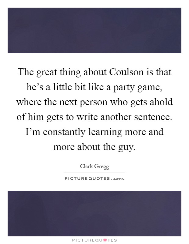 The great thing about Coulson is that he's a little bit like a party game, where the next person who gets ahold of him gets to write another sentence. I'm constantly learning more and more about the guy Picture Quote #1